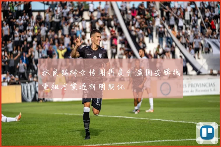 林良铭转会传闻再度升温国安锋线重组方案逐渐明朗化