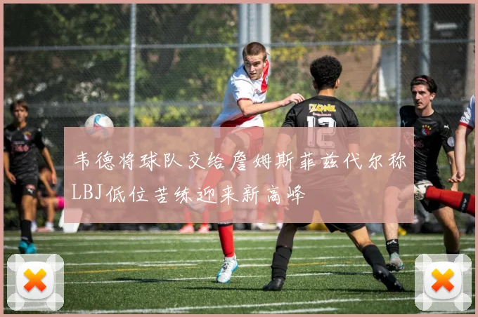 韦德将球队交给詹姆斯菲兹代尔称LBJ低位苦练迎来新高峰